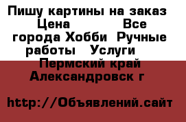 Пишу картины на заказ › Цена ­ 6 000 - Все города Хобби. Ручные работы » Услуги   . Пермский край,Александровск г.